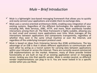 Mule – Brief Introduction
 Mule is a lightweight Java-based messaging framework that allows you to quickly
and easily connect your applications and enable them to exchange data.
 Mule uses a service-oriented architecture (SOA), enabling easy integration of your
existing systems. Regardless of the different technologies the applications use,
including JMS, Web Services, JDBC, HTTP, and more, Mule seamlessly handles
interactions among them all. The Mule framework is highly scalable, allowing you
to start small and connect more applications over time. Mule manages all the
interactions between applications and components transparently, regardless of
whether they exist in the same virtual machine or over the Internet, and
regardless of the underlying transport protocol used.
 Mule is based on ideas from Enterprise Service Bus (ESB) architectures. The key
advantage of an ESB is that it allows different applications to communicate with
each other by acting as a transit system for carrying data between applications
within your intranet or across the Internet. There are currently several commercial
ESB implementations on the market. However, many of these provide limited
functionality or are built on top of an existing application server or messaging
server, locking you into that specific vendor. Mule is vendor-neutral, so different
vendor implementations can plug in to it. You are never locked in to a specific
vendor when you use Mule.
 