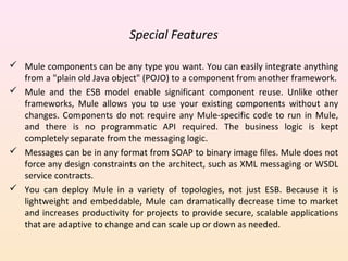 Special Features
 Mule components can be any type you want. You can easily integrate anything
from a "plain old Java object" (POJO) to a component from another framework.
 Mule and the ESB model enable significant component reuse. Unlike other
frameworks, Mule allows you to use your existing components without any
changes. Components do not require any Mule-specific code to run in Mule,
and there is no programmatic API required. The business logic is kept
completely separate from the messaging logic.
 Messages can be in any format from SOAP to binary image files. Mule does not
force any design constraints on the architect, such as XML messaging or WSDL
service contracts.
 You can deploy Mule in a variety of topologies, not just ESB. Because it is
lightweight and embeddable, Mule can dramatically decrease time to market
and increases productivity for projects to provide secure, scalable applications
that are adaptive to change and can scale up or down as needed.
 