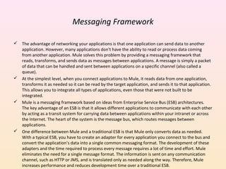 Messaging Framework
 The advantage of networking your applications is that one application can send data to another
application. However, many applications don't have the ability to read or process data coming
from another application. Mule solves this problem by providing a messaging framework that
reads, transforms, and sends data as messages between applications. A message is simply a packet
of data that can be handled and sent between applications on a specific channel (also called a
queue).
 At the simplest level, when you connect applications to Mule, it reads data from one application,
transforms it as needed so it can be read by the target application, and sends it to that application.
This allows you to integrate all types of applications, even those that were not built to be
integrated.
 Mule is a messaging framework based on ideas from Enterprise Service Bus (ESB) architectures.
The key advantage of an ESB is that it allows different applications to communicate with each other
by acting as a transit system for carrying data between applications within your intranet or across
the Internet. The heart of the system is the message bus, which routes messages between
applications.
 One difference between Mule and a traditional ESB is that Mule only converts data as needed.
With a typical ESB, you have to create an adapter for every application you connect to the bus and
convert the application’s data into a single common messaging format. The development of these
adapters and the time required to process every message requires a lot of time and effort. Mule
eliminates the need for a single message format. The information is sent on any communication
channel, such as HTTP or JMS, and is translated only as needed along the way. Therefore, Mule
increases performance and reduces development time over a traditional ESB.
 