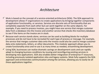 Architecture
 Mule is based on the concept of a service-oriented architecture (SOA). The SOA approach to
development allows IT organizations to create applications by bringing together components
of application functionality, or services. Services are discrete sets of functionality that are
completely separate from each other but can work together on the same objects. For
example, if you need to process invoices, you might have one service that merges customer
data from a database into the invoice and another service that checks the inventory database
to see if the items on the invoice are in stock.
 Because each service stands alone, services can be used as building blocks for multiple
processes and do not have to be recreated for each type of process or message. For example,
the service that merges customer data onto the invoice could also be used to merge customer
data onto statements, letters, or other documents. This modular approach allows you to
create functionality once and re-use it as many times as needed, streamlining development.
 Using SOA, businesses can realize dramatic savings on development costs and can rapidly
adapt to changing business conditions by reusing and reconfiguring existing services in
developing new applications. SOA also enables better integration of enterprise IT resources,
including previously isolated application silos and legacy systems. Mule fully supports the SOA
approach and orchestrates communication among the services, allowing you to easily tie all
these applications together.
 