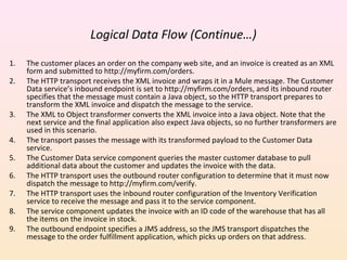 Logical Data Flow (Continue…)
1. The customer places an order on the company web site, and an invoice is created as an XML
form and submitted to http://myfirm.com/orders.
2. The HTTP transport receives the XML invoice and wraps it in a Mule message. The Customer
Data service’s inbound endpoint is set to http://myfirm.com/orders, and its inbound router
specifies that the message must contain a Java object, so the HTTP transport prepares to
transform the XML invoice and dispatch the message to the service.
3. The XML to Object transformer converts the XML invoice into a Java object. Note that the
next service and the final application also expect Java objects, so no further transformers are
used in this scenario.
4. The transport passes the message with its transformed payload to the Customer Data
service.
5. The Customer Data service component queries the master customer database to pull
additional data about the customer and updates the invoice with the data.
6. The HTTP transport uses the outbound router configuration to determine that it must now
dispatch the message to http://myfirm.com/verify.
7. The HTTP transport uses the inbound router configuration of the Inventory Verification
service to receive the message and pass it to the service component.
8. The service component updates the invoice with an ID code of the warehouse that has all
the items on the invoice in stock.
9. The outbound endpoint specifies a JMS address, so the JMS transport dispatches the
message to the order fulfillment application, which picks up orders on that address.
 
