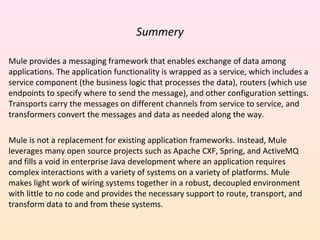 Summery
Mule provides a messaging framework that enables exchange of data among
applications. The application functionality is wrapped as a service, which includes a
service component (the business logic that processes the data), routers (which use
endpoints to specify where to send the message), and other configuration settings.
Transports carry the messages on different channels from service to service, and
transformers convert the messages and data as needed along the way.
Mule is not a replacement for existing application frameworks. Instead, Mule
leverages many open source projects such as Apache CXF, Spring, and ActiveMQ
and fills a void in enterprise Java development where an application requires
complex interactions with a variety of systems on a variety of platforms. Mule
makes light work of wiring systems together in a robust, decoupled environment
with little to no code and provides the necessary support to route, transport, and
transform data to and from these systems.
 