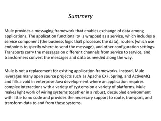 Summery
Mule provides a messaging framework that enables exchange of data among
applications. The application functionality is wrapped as a service, which includes a
service component (the business logic that processes the data), routers (which use
endpoints to specify where to send the message), and other configuration settings.
Transports carry the messages on different channels from service to service, and
transformers convert the messages and data as needed along the way.
Mule is not a replacement for existing application frameworks. Instead, Mule
leverages many open source projects such as Apache CXF, Spring, and ActiveMQ
and fills a void in enterprise Java development where an application requires
complex interactions with a variety of systems on a variety of platforms. Mule
makes light work of wiring systems together in a robust, decoupled environment
with little to no code and provides the necessary support to route, transport, and
transform data to and from these systems.
 