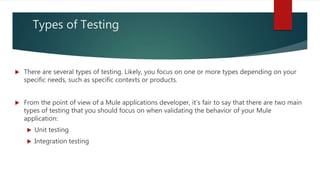 Types of Testing
 There are several types of testing. Likely, you focus on one or more types depending on your
specific needs, such as specific contexts or products.
 From the point of view of a Mule applications developer, it’s fair to say that there are two main
types of testing that you should focus on when validating the behavior of your Mule
application:
 Unit testing
 Integration testing
 