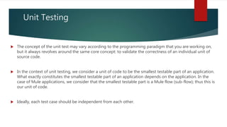 Unit Testing
 The concept of the unit test may vary according to the programming paradigm that you are working on,
but it always revolves around the same core concept: to validate the correctness of an individual unit of
source code.
 In the context of unit testing, we consider a unit of code to be the smallest testable part of an application.
What exactly constitutes the smallest testable part of an application depends on the application. In the
case of Mule applications, we consider that the smallest testable part is a Mule flow (sub-flow); thus this is
our unit of code.
 Ideally, each test case should be independent from each other.
 