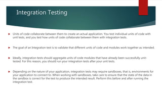 Integration Testing
 Units of code collaborate between them to create an actual application. You test individual units of code with
unit tests, and you test how units of code collaborate between them with integration tests.
 The goal of an Integration test is to validate that different units of code and modules work together as intended.
 Ideally, integration tests should aggregate units of code modules that have already been successfully unit-
tested. For this reason, you should run your integration tests after your unit tests.
 Depending on the nature of your application, integration tests may require sandboxes, that is, environments for
your application to connect to. When working with sandboxes, take care to ensure that the state of the data in
the sandbox is correct for the test to produce the intended result. Perform this before and after running the
integration test.
 