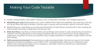 Making Your Code Testable
 Usually, writing testable code implies creating a more configurable, extensible, and readable application.
 Modularize your code: Breaking down your code in different files helps with readability. The usual way to do this
is to group flows that help to achieve a common goal, or group code according to specific functional criteria.
 Modularizing your code allows you to load only that portion of code that you actually wish to test, avoiding the
need to load unnecessary configurations during your test.
 Write short flows: Long flows are hard to follow and sometimes even harder to code; certainly they are harder to
maintain. From the perspective of unit testing, long flows offer too many scenarios that can be triggered by a
single point. Long flows can force you to perform very complex evaluations to validate a single scenario and are
best avoided.
 Define execution environments: Parameterize your code using placeholders. Normal use cases for this include
addresses of outbound endpoints, such as DB or HTTP. Using placeholders allows you to modify the actual
address when running tests (either unit or integration), and make it easier to promote your code between
environments (DEV/QA/UAT/PROD).
 