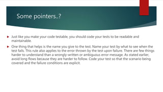 Some pointers..?
 Just like you make your code testable, you should code your tests to be readable and
maintainable.
 One thing that helps is the name you give to the test. Name your test by what to see when the
test fails. This rule also applies to the error thrown by the test upon failure. There are few things
harder to understand than a wrongly-written or ambiguous error message. As stated earlier,
avoid long flows because they are harder to follow. Code your test so that the scenario being
covered and the failure conditions are explicit.
 