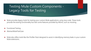 Testing Mule Custom Components -
Legacy Tools for Testing
 Mule provides legacy tools for testing your custom Mule applications using Java code. These tools
provide the testing functionality but lack some features provided by MUnit, such as mocking.
 Functional Testing
 AbstractMuleTestCase
 Mule also offers tools like the Profiler Pack designed to assist in identifying memory leaks in your custom
Mule extensions.
 