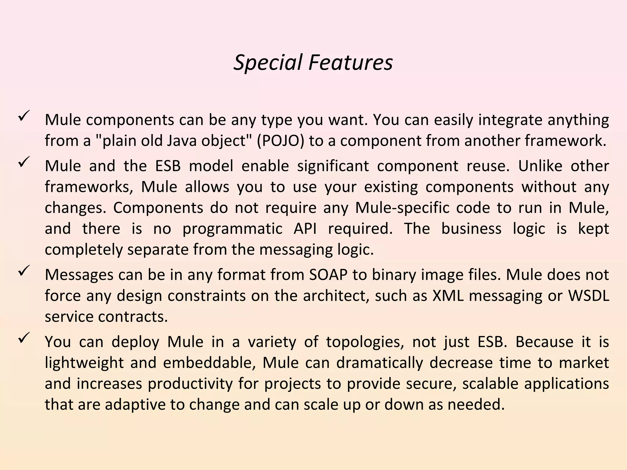 Special Features
 Mule components can be any type you want. You can easily integrate anything
from a "plain old Java object" (POJO) to a component from another framework.
 Mule and the ESB model enable significant component reuse. Unlike other
frameworks, Mule allows you to use your existing components without any
changes. Components do not require any Mule-specific code to run in Mule,
and there is no programmatic API required. The business logic is kept
completely separate from the messaging logic.
 Messages can be in any format from SOAP to binary image files. Mule does not
force any design constraints on the architect, such as XML messaging or WSDL
service contracts.
 You can deploy Mule in a variety of topologies, not just ESB. Because it is
lightweight and embeddable, Mule can dramatically decrease time to market
and increases productivity for projects to provide secure, scalable applications
that are adaptive to change and can scale up or down as needed.
 
