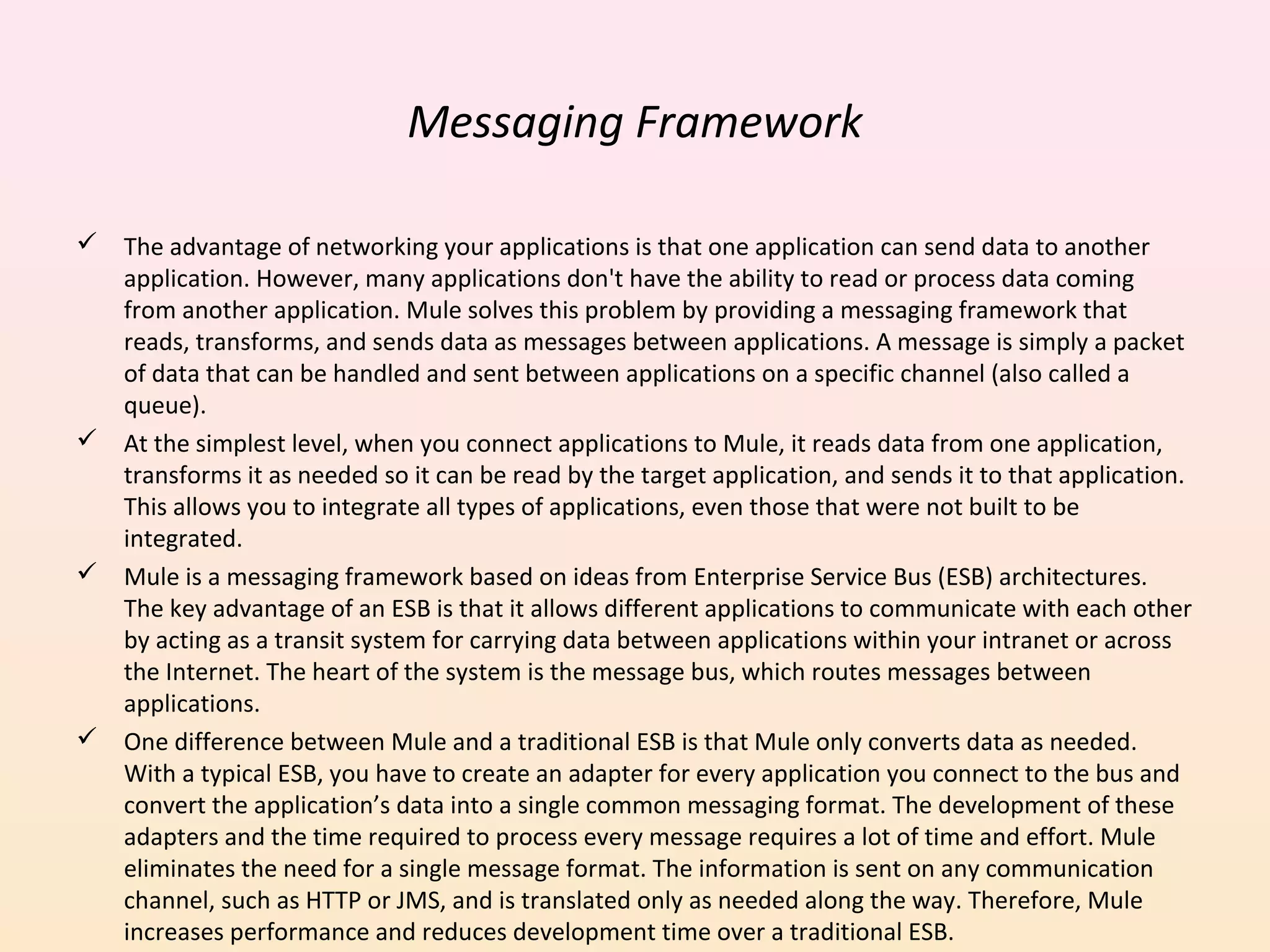 Messaging Framework
 The advantage of networking your applications is that one application can send data to another
application. However, many applications don't have the ability to read or process data coming
from another application. Mule solves this problem by providing a messaging framework that
reads, transforms, and sends data as messages between applications. A message is simply a packet
of data that can be handled and sent between applications on a specific channel (also called a
queue).
 At the simplest level, when you connect applications to Mule, it reads data from one application,
transforms it as needed so it can be read by the target application, and sends it to that application.
This allows you to integrate all types of applications, even those that were not built to be
integrated.
 Mule is a messaging framework based on ideas from Enterprise Service Bus (ESB) architectures.
The key advantage of an ESB is that it allows different applications to communicate with each other
by acting as a transit system for carrying data between applications within your intranet or across
the Internet. The heart of the system is the message bus, which routes messages between
applications.
 One difference between Mule and a traditional ESB is that Mule only converts data as needed.
With a typical ESB, you have to create an adapter for every application you connect to the bus and
convert the application’s data into a single common messaging format. The development of these
adapters and the time required to process every message requires a lot of time and effort. Mule
eliminates the need for a single message format. The information is sent on any communication
channel, such as HTTP or JMS, and is translated only as needed along the way. Therefore, Mule
increases performance and reduces development time over a traditional ESB.
 
