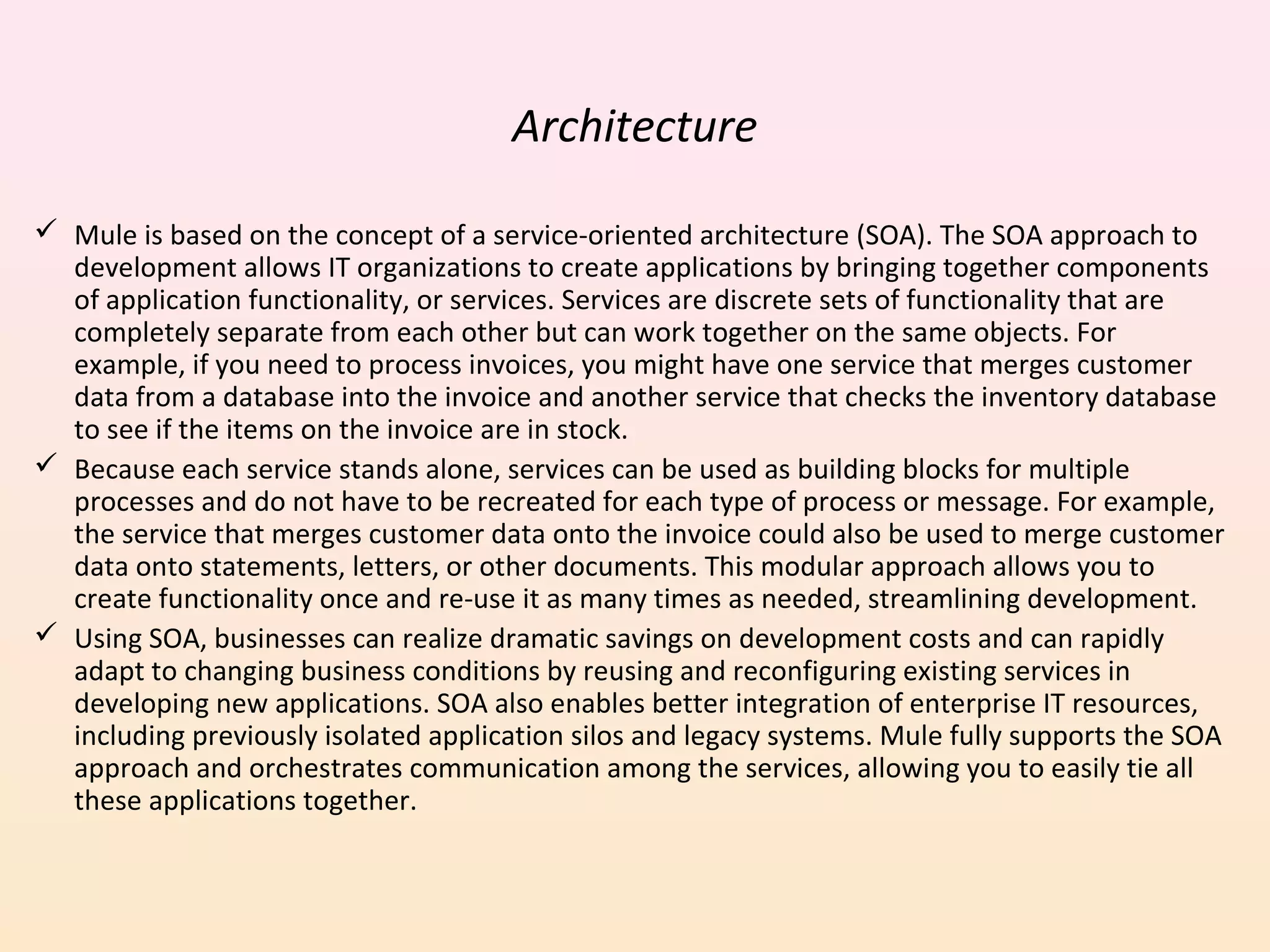 Architecture
 Mule is based on the concept of a service-oriented architecture (SOA). The SOA approach to
development allows IT organizations to create applications by bringing together components
of application functionality, or services. Services are discrete sets of functionality that are
completely separate from each other but can work together on the same objects. For
example, if you need to process invoices, you might have one service that merges customer
data from a database into the invoice and another service that checks the inventory database
to see if the items on the invoice are in stock.
 Because each service stands alone, services can be used as building blocks for multiple
processes and do not have to be recreated for each type of process or message. For example,
the service that merges customer data onto the invoice could also be used to merge customer
data onto statements, letters, or other documents. This modular approach allows you to
create functionality once and re-use it as many times as needed, streamlining development.
 Using SOA, businesses can realize dramatic savings on development costs and can rapidly
adapt to changing business conditions by reusing and reconfiguring existing services in
developing new applications. SOA also enables better integration of enterprise IT resources,
including previously isolated application silos and legacy systems. Mule fully supports the SOA
approach and orchestrates communication among the services, allowing you to easily tie all
these applications together.
 