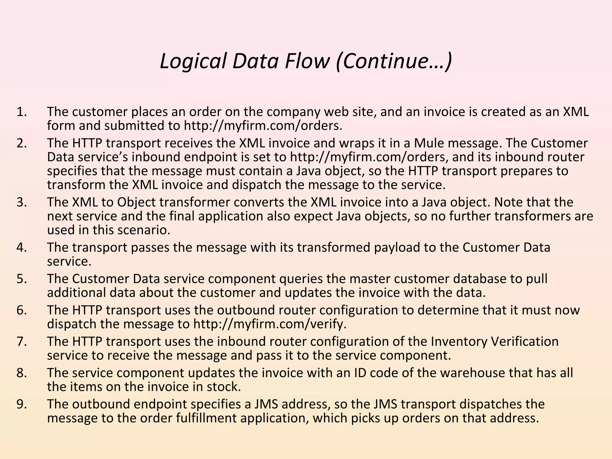 Logical Data Flow (Continue…)
1. The customer places an order on the company web site, and an invoice is created as an XML
form and submitted to http://myfirm.com/orders.
2. The HTTP transport receives the XML invoice and wraps it in a Mule message. The Customer
Data service’s inbound endpoint is set to http://myfirm.com/orders, and its inbound router
specifies that the message must contain a Java object, so the HTTP transport prepares to
transform the XML invoice and dispatch the message to the service.
3. The XML to Object transformer converts the XML invoice into a Java object. Note that the
next service and the final application also expect Java objects, so no further transformers are
used in this scenario.
4. The transport passes the message with its transformed payload to the Customer Data
service.
5. The Customer Data service component queries the master customer database to pull
additional data about the customer and updates the invoice with the data.
6. The HTTP transport uses the outbound router configuration to determine that it must now
dispatch the message to http://myfirm.com/verify.
7. The HTTP transport uses the inbound router configuration of the Inventory Verification
service to receive the message and pass it to the service component.
8. The service component updates the invoice with an ID code of the warehouse that has all
the items on the invoice in stock.
9. The outbound endpoint specifies a JMS address, so the JMS transport dispatches the
message to the order fulfillment application, which picks up orders on that address.
 