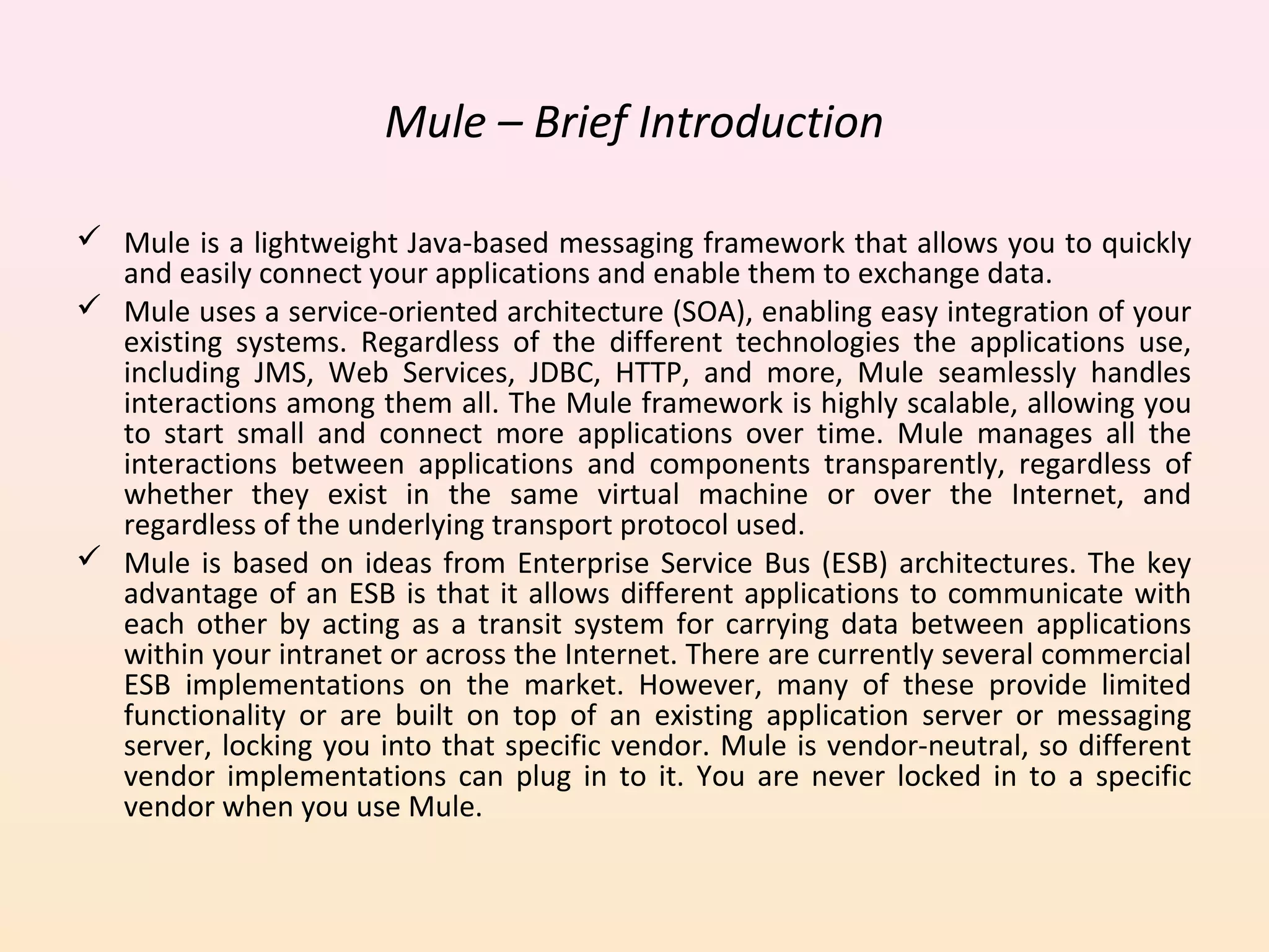 Mule – Brief Introduction
 Mule is a lightweight Java-based messaging framework that allows you to quickly
and easily connect your applications and enable them to exchange data.
 Mule uses a service-oriented architecture (SOA), enabling easy integration of your
existing systems. Regardless of the different technologies the applications use,
including JMS, Web Services, JDBC, HTTP, and more, Mule seamlessly handles
interactions among them all. The Mule framework is highly scalable, allowing you
to start small and connect more applications over time. Mule manages all the
interactions between applications and components transparently, regardless of
whether they exist in the same virtual machine or over the Internet, and
regardless of the underlying transport protocol used.
 Mule is based on ideas from Enterprise Service Bus (ESB) architectures. The key
advantage of an ESB is that it allows different applications to communicate with
each other by acting as a transit system for carrying data between applications
within your intranet or across the Internet. There are currently several commercial
ESB implementations on the market. However, many of these provide limited
functionality or are built on top of an existing application server or messaging
server, locking you into that specific vendor. Mule is vendor-neutral, so different
vendor implementations can plug in to it. You are never locked in to a specific
vendor when you use Mule.
 