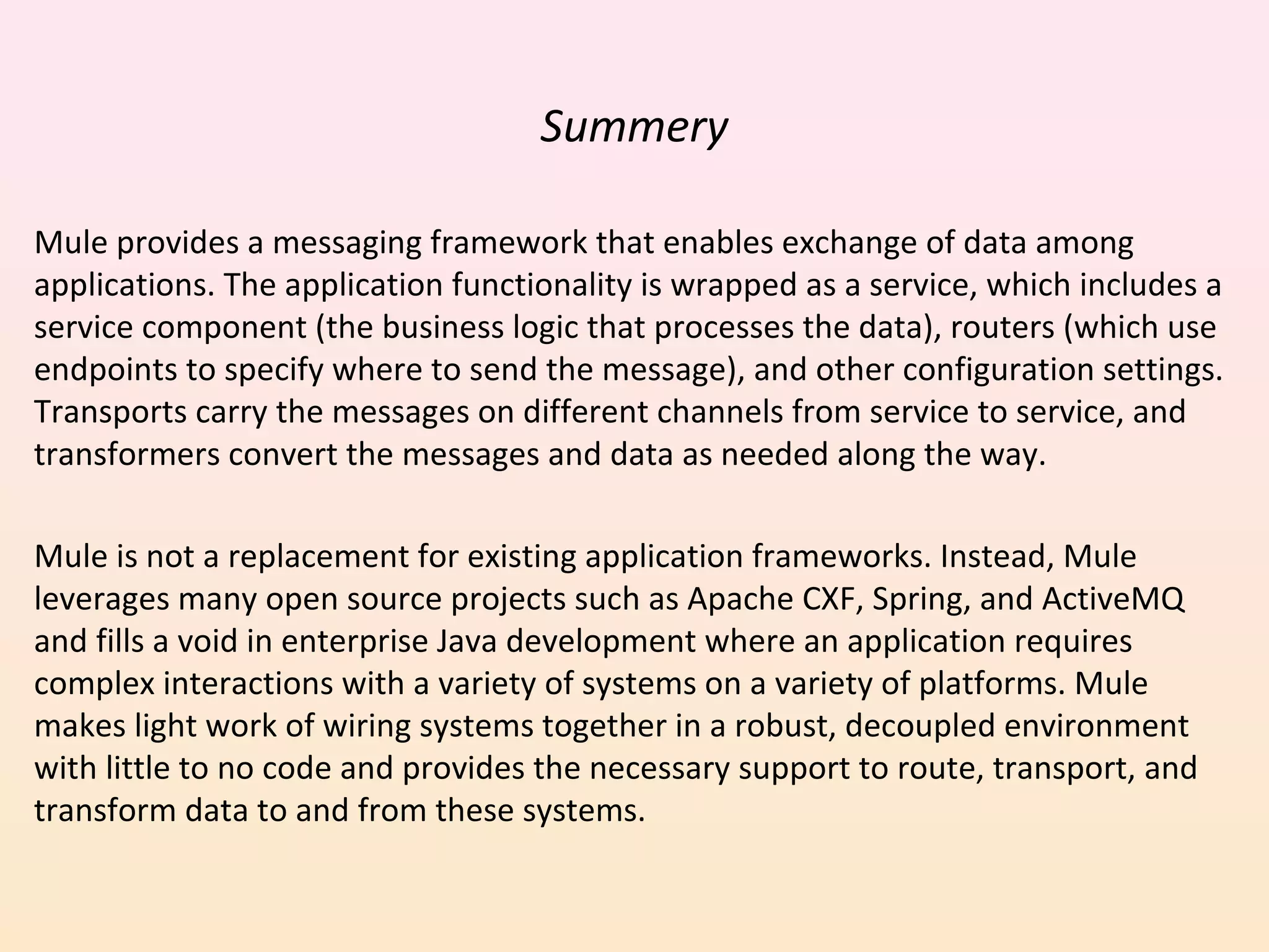 Summery
Mule provides a messaging framework that enables exchange of data among
applications. The application functionality is wrapped as a service, which includes a
service component (the business logic that processes the data), routers (which use
endpoints to specify where to send the message), and other configuration settings.
Transports carry the messages on different channels from service to service, and
transformers convert the messages and data as needed along the way.
Mule is not a replacement for existing application frameworks. Instead, Mule
leverages many open source projects such as Apache CXF, Spring, and ActiveMQ
and fills a void in enterprise Java development where an application requires
complex interactions with a variety of systems on a variety of platforms. Mule
makes light work of wiring systems together in a robust, decoupled environment
with little to no code and provides the necessary support to route, transport, and
transform data to and from these systems.
 