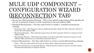  Following are properties on reconnection tab –
 Do not use a Reconnection Strategy – This is the default radio button which specifies do
not try to reconnect if there is error connecting to the web address URL.
 Standard Reconnection – Use this radio button to enable a standard reconnection
strategy.
 Frequency (ms) – The frequency time in milliseconds after which the File connector will try to
access the web address URL.
 Reconnect Attempts – This tells how many times the File connector will try to connect to web
address URL.
 Reconnector Forever – Check this box if there is need to make File connector connect to web
address URL until there is a successful connection with it.
 Custom Reconnection – Use this radio button to create a custom Reconnection strategy.
 Class – The java class which will come in action after a failed connection attempt.
 Run the connection in a separated thread – Check this box if there is need to use this custom
reconnection operation in separate thread.
 