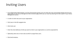 Inviting Users
• As an Organization Administrator, or of one of its business groups, you can invite new users and manage existing users for your
organization on the Access Management Administration page, which you can reach by selecting the Users option in your Access
Management section.
• In order to invite new users to your organization:
• Click Users in the left navigation bar.
• Click Invite user.
• Enter the email addresses of who you want to invite in your organization as a comma-separated list.
• Optionally, select one or more roles to which to assign these users.
• Click Send Invitation.
 