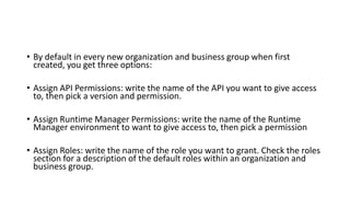 • By default in every new organization and business group when first
created, you get three options:
• Assign API Permissions: write the name of the API you want to give access
to, then pick a version and permission.
• Assign Runtime Manager Permissions: write the name of the Runtime
Manager environment to want to give access to, then pick a permission
• Assign Roles: write the name of the role you want to grant. Check the roles
section for a description of the default roles within an organization and
business group.
 