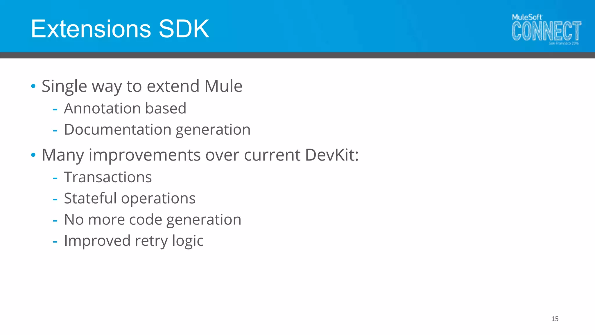Extensions SDK
15
• Single way to extend Mule
- Annotation based
- Documentation generation
• Many improvements over current DevKit:
- Transactions
- Stateful operations
- No more code generation
- Improved retry logic
 