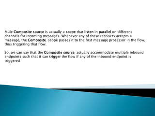 Mule Composite source is actually a scope that listen in parallel on different
channels for incoming messages. Whenever any of these receivers accepts a
message, the Composite scope passes it to the first message processor in the flow,
thus triggering that flow.
So, we can say that the Composite source actually accommodate multiple inbound
endpoints such that it can trigger the flow if any of the inbound endpoint is
triggered
 