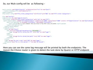 So, our Mule config will be as following:-
Here you can see the same log message will be printed by both the endpoints. The
reason the Choice router is given to detect the task done by Quartz or HTTP endpoint
 