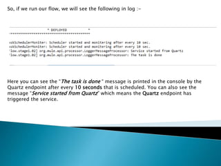 So, if we run our flow, we will see the following in log :-
Here you can see the “The task is done “ message is printed in the console by the
Quartz endpoint after every 10 seconds that is scheduled. You can also see the
message “Service started from Quartz” which means the Quartz endpoint has
triggered the service.
 