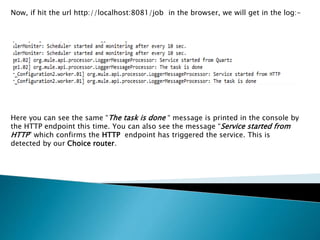 Now, if hit the url http://localhost:8081/job in the browser, we will get in the log:-
Here you can see the same “The task is done “ message is printed in the console by
the HTTP endpoint this time. You can also see the message “Service started from
HTTP” which confirms the HTTP endpoint has triggered the service. This is
detected by our Choice router.
 