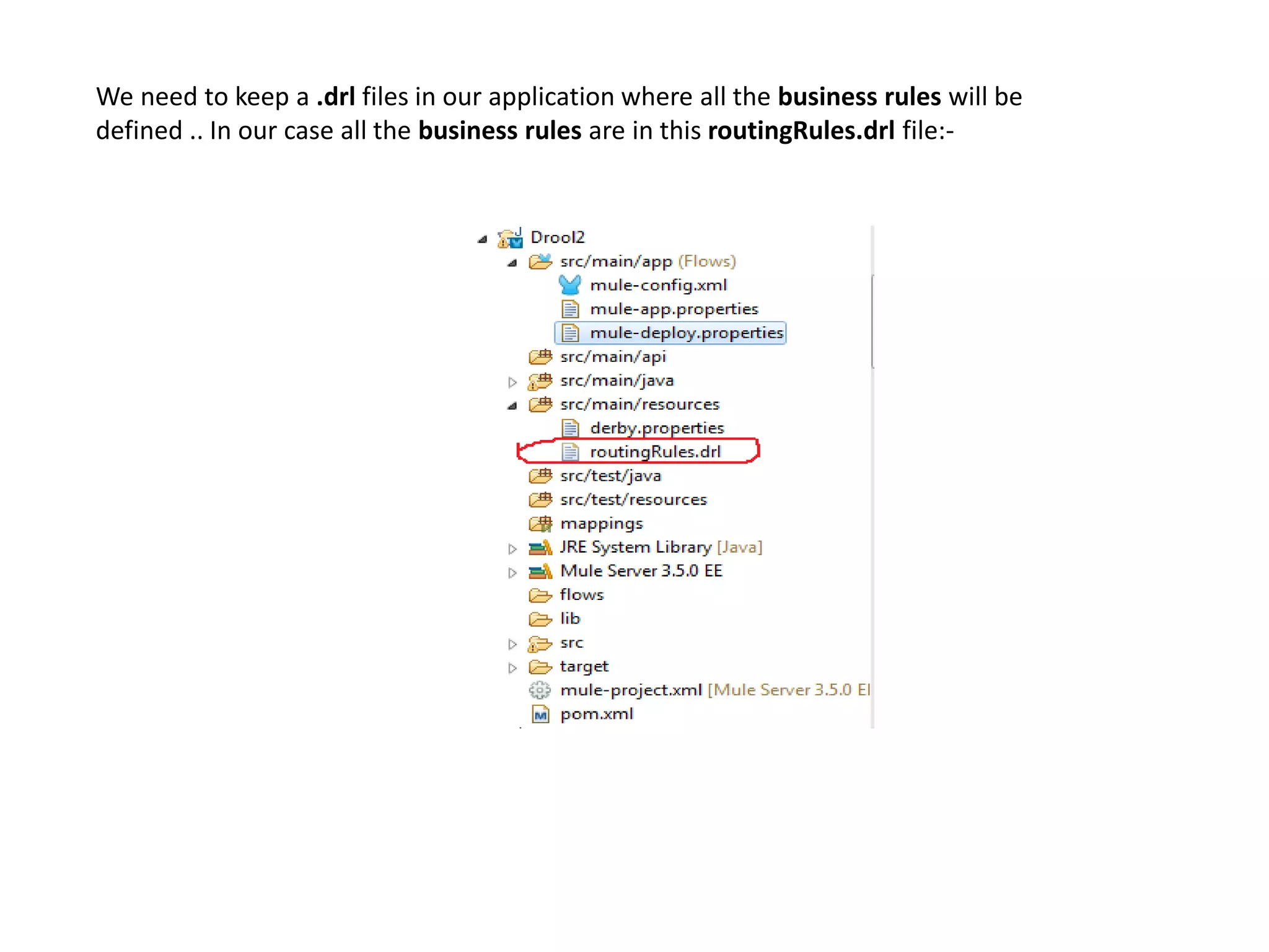 We need to keep a .drl files in our application where all the business rules will be
defined .. In our case all the business rules are in this routingRules.drl file:-
 
