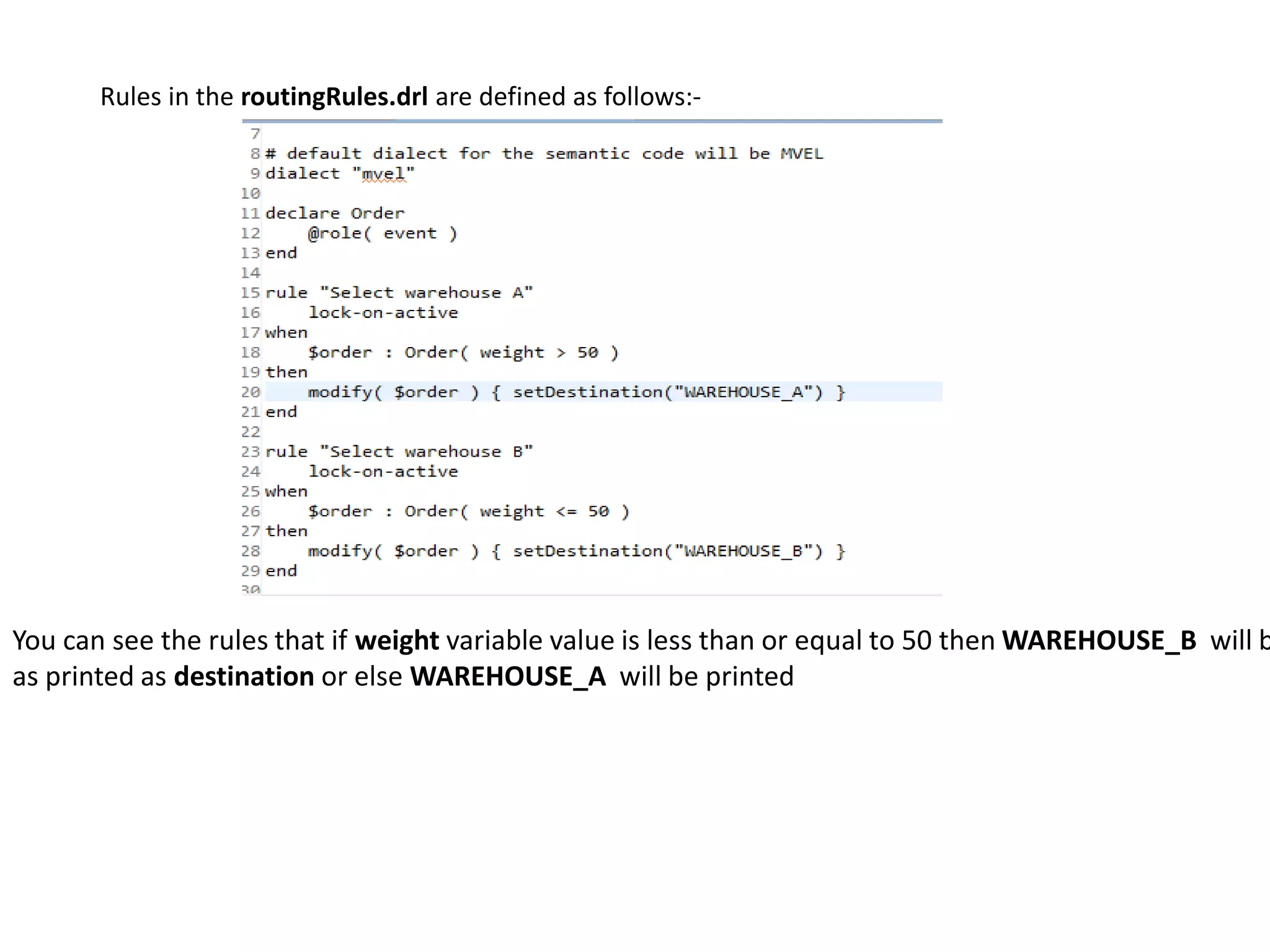 Rules in the routingRules.drl are defined as follows:-
You can see the rules that if weight variable value is less than or equal to 50 then WAREHOUSE_B will b
as printed as destination or else WAREHOUSE_A will be printed
 