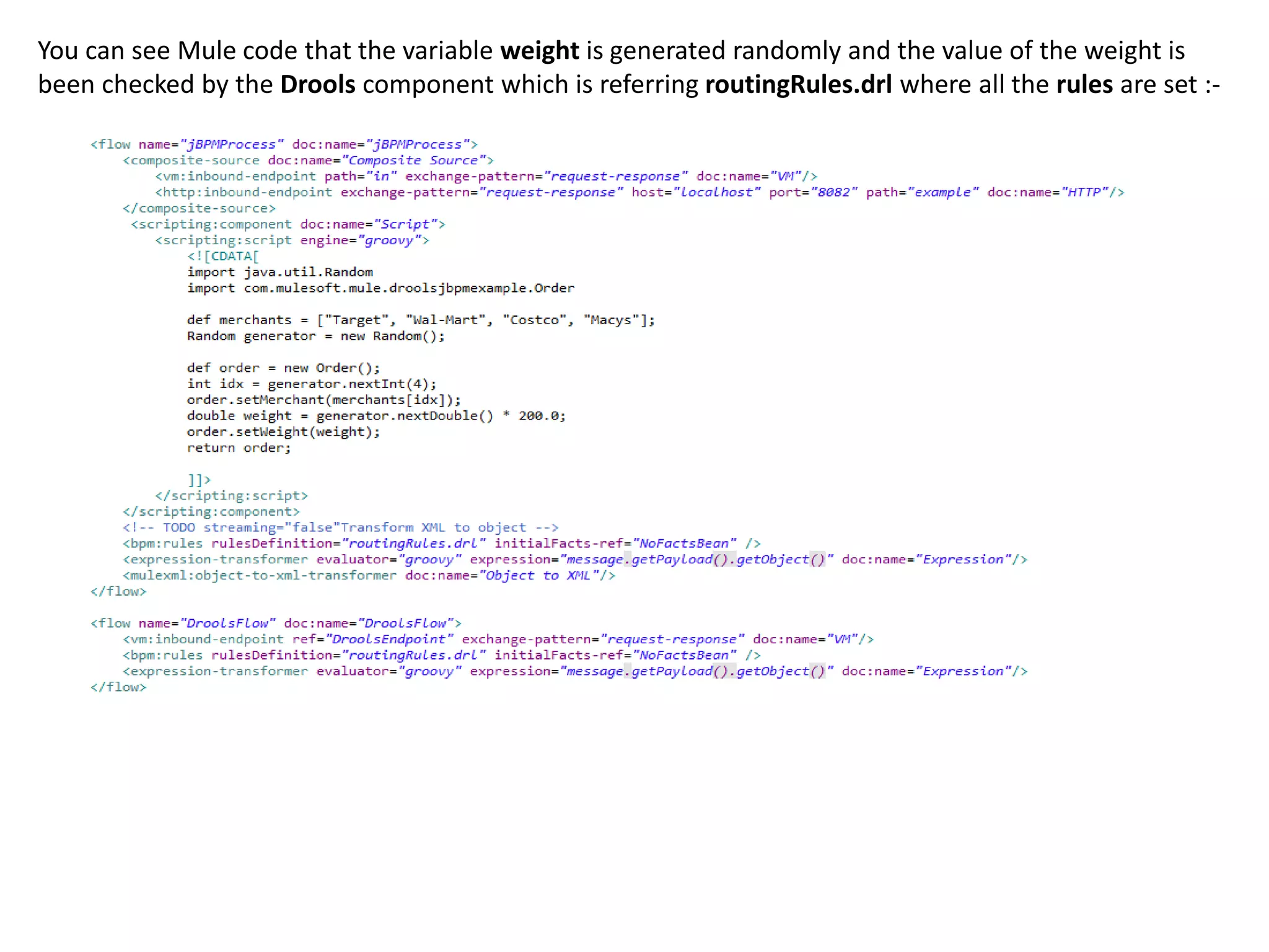 You can see Mule code that the variable weight is generated randomly and the value of the weight is
been checked by the Drools component which is referring routingRules.drl where all the rules are set :-
 