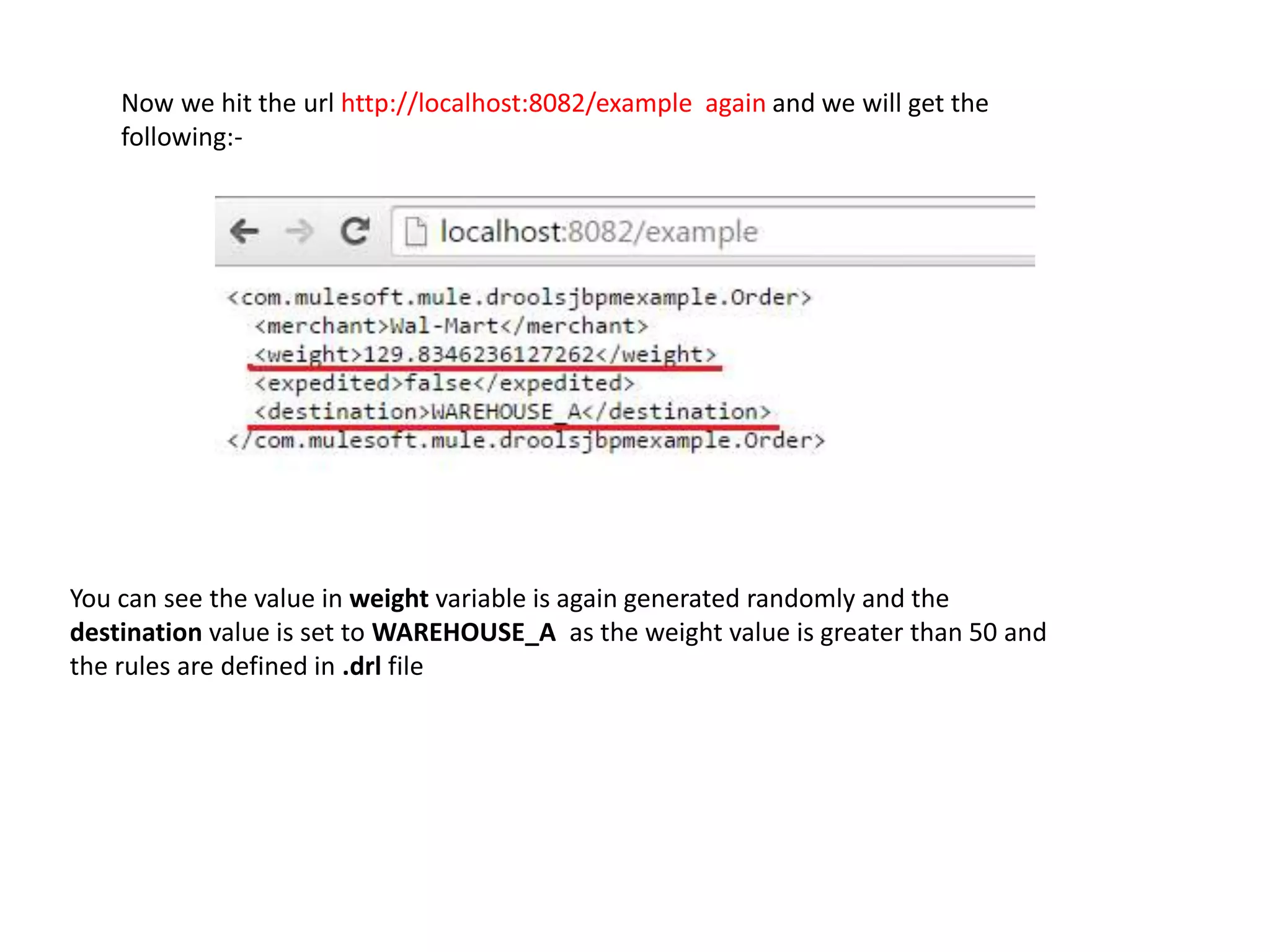 You can see the value in weight variable is again generated randomly and the
destination value is set to WAREHOUSE_A as the weight value is greater than 50 and
the rules are defined in .drl file
Now we hit the url http://localhost:8082/example again and we will get the
following:-
 