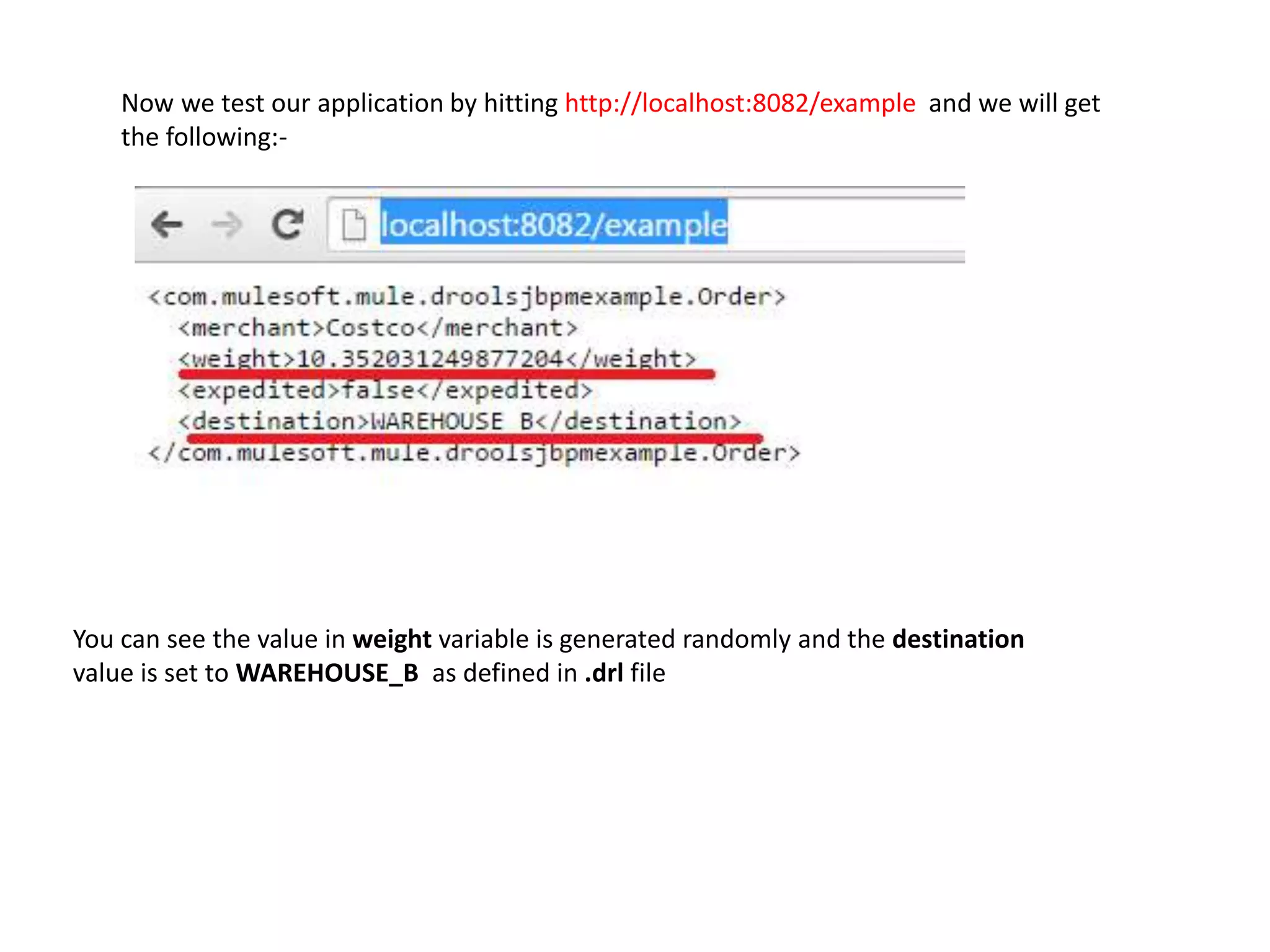 You can see the value in weight variable is generated randomly and the destination
value is set to WAREHOUSE_B as defined in .drl file
Now we test our application by hitting http://localhost:8082/example and we will get
the following:-
 