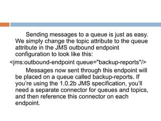 Sending messages to a queue is just as easy.
We simply change the topic attribute to the queue
attribute in the JMS outbound endpoint
configuration to look like this:
<jms:outbound-endpoint queue="backup-reports"/>
Messages now sent through this endpoint will
be placed on a queue called backup-reports. If
you’re using the 1.0.2b JMS specification, you’ll
need a separate connector for queues and topics,
and then reference this connector on each
endpoint.
 