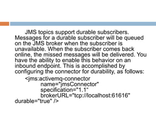 JMS topics support durable subscribers.
Messages for a durable subscriber will be queued
on the JMS broker when the subscriber is
unavailable. When the subscriber comes back
online, the missed messages will be delivered. You
have the ability to enable this behavior on an
inbound endpoint. This is accomplished by
configuring the connector for durability, as follows:
<jms:activemq-connector
name="jmsConnector"
specification="1.1“
brokerURL="tcp://localhost:61616"
durable="true" />
 