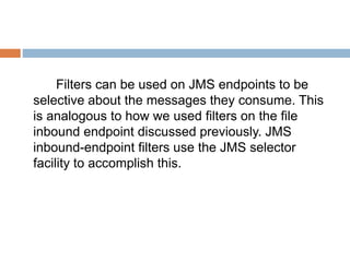 Filters can be used on JMS endpoints to be
selective about the messages they consume. This
is analogous to how we used filters on the file
inbound endpoint discussed previously. JMS
inbound-endpoint filters use the JMS selector
facility to accomplish this.
 