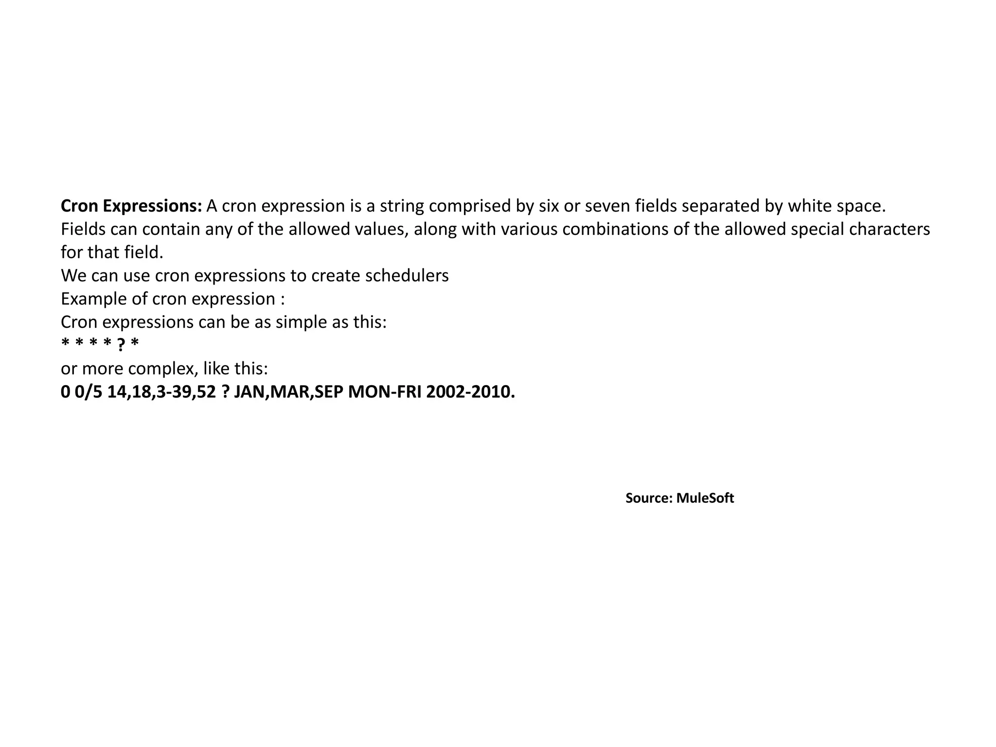 Cron Expressions: A cron expression is a string comprised by six or seven fields separated by white space.
Fields can contain any of the allowed values, along with various combinations of the allowed special characters
for that field.
We can use cron expressions to create schedulers
Example of cron expression :
Cron expressions can be as simple as this:
* * * * ? *
or more complex, like this:
0 0/5 14,18,3-39,52 ? JAN,MAR,SEP MON-FRI 2002-2010.
Source: MuleSoft
 