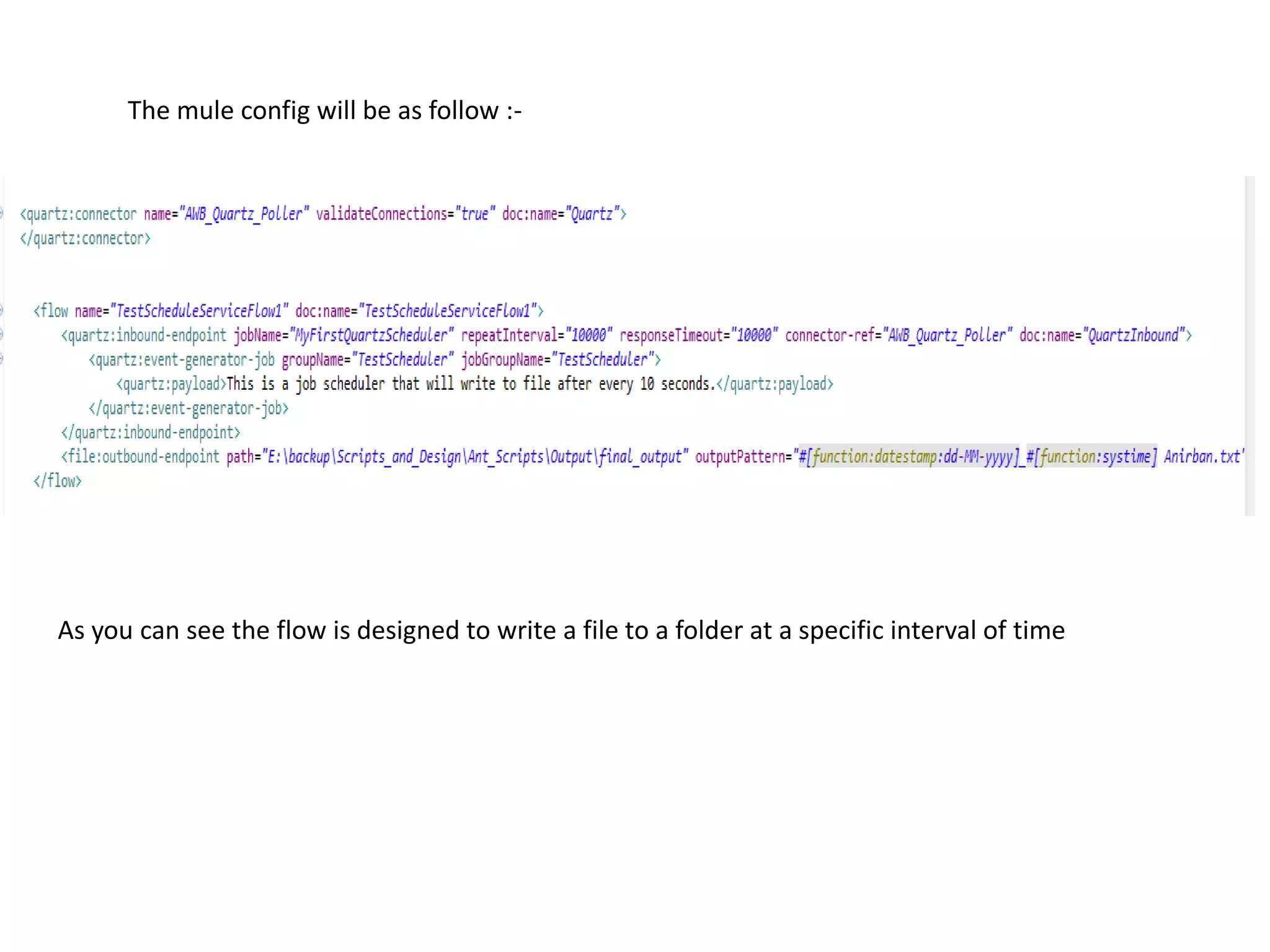 The mule config will be as follow :-
As you can see the flow is designed to write a file to a folder at a specific interval of time
 