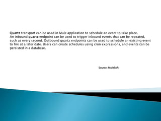 Quartz transport can be used in Mule application to schedule an event to take place.
An inbound quartz endpoint can be used to trigger inbound events that can be repeated,
such as every second. Outbound quartz endpoints can be used to schedule an existing event
to fire at a later date. Users can create schedules using cron expressions, and events can be
persisted in a database.
Source: MuleSoft
 