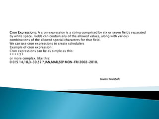 Cron Expressions: A cron expression is a string comprised by six or seven fields separated
by white space. Fields can contain any of the allowed values, along with various
combinations of the allowed special characters for that field.
We can use cron expressions to create schedulers
Example of cron expression :
Cron expressions can be as simple as this:
* * * * ? *
or more complex, like this:
0 0/5 14,18,3-39,52 ? JAN,MAR,SEP MON-FRI 2002-2010.
Source: MuleSoft
 