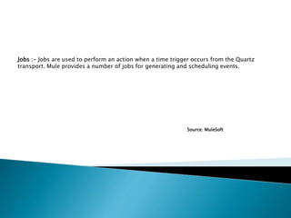 Jobs :- Jobs are used to perform an action when a time trigger occurs from the Quartz
transport. Mule provides a number of jobs for generating and scheduling events.
Source: MuleSoft
 