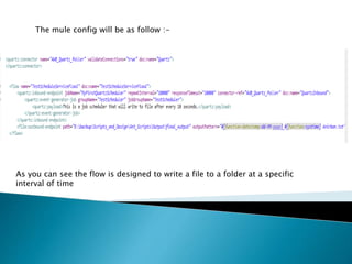 The mule config will be as follow :-
As you can see the flow is designed to write a file to a folder at a specific
interval of time
 