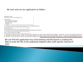We start and run our application as follow:-
We can find the application has start working and the Quartz is making the
flow to write the file in the outbound endpoint after each specific interval of
time
 