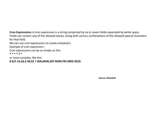 Cron Expressions: A cron expression is a string comprised by six or seven fields separated by white space.
Fields can contain any of the allowed values, along with various combinations of the allowed special characters
for that field.
We can use cron expressions to create schedulers
Example of cron expression :
Cron expressions can be as simple as this:
* * * * ? *
or more complex, like this:
0 0/5 14,18,3-39,52 ? JAN,MAR,SEP MON-FRI 2002-2010.
Source: MuleSoft
 