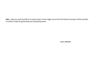 Jobs :- Jobs are used to perform an action when a time trigger occurs from the Quartz transport. Mule provides
a number of jobs for generating and scheduling events.
Source: MuleSoft
 