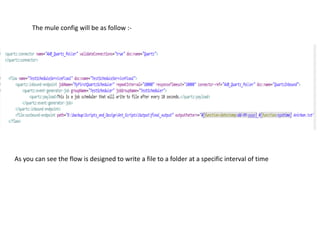 The mule config will be as follow :-
As you can see the flow is designed to write a file to a folder at a specific interval of time
 