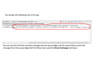 You will get the following into in the log:-
You can see the first flow send the message into the queue new, and the second flow receive the
message from the queue new. Both the flows have used the Direct Exchange technique
 
