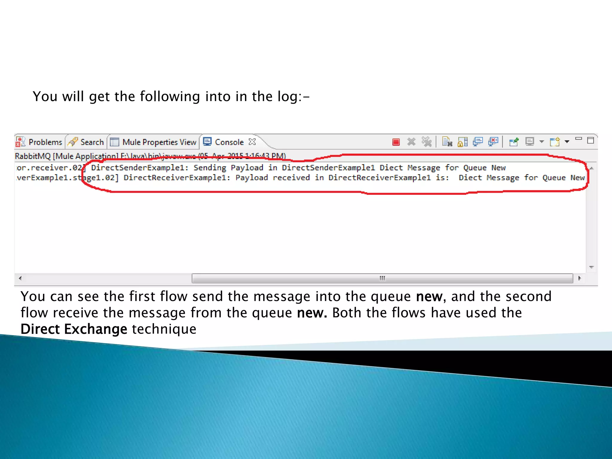 You will get the following into in the log:-
You can see the first flow send the message into the queue new, and the second
flow receive the message from the queue new. Both the flows have used the
Direct Exchange technique
 