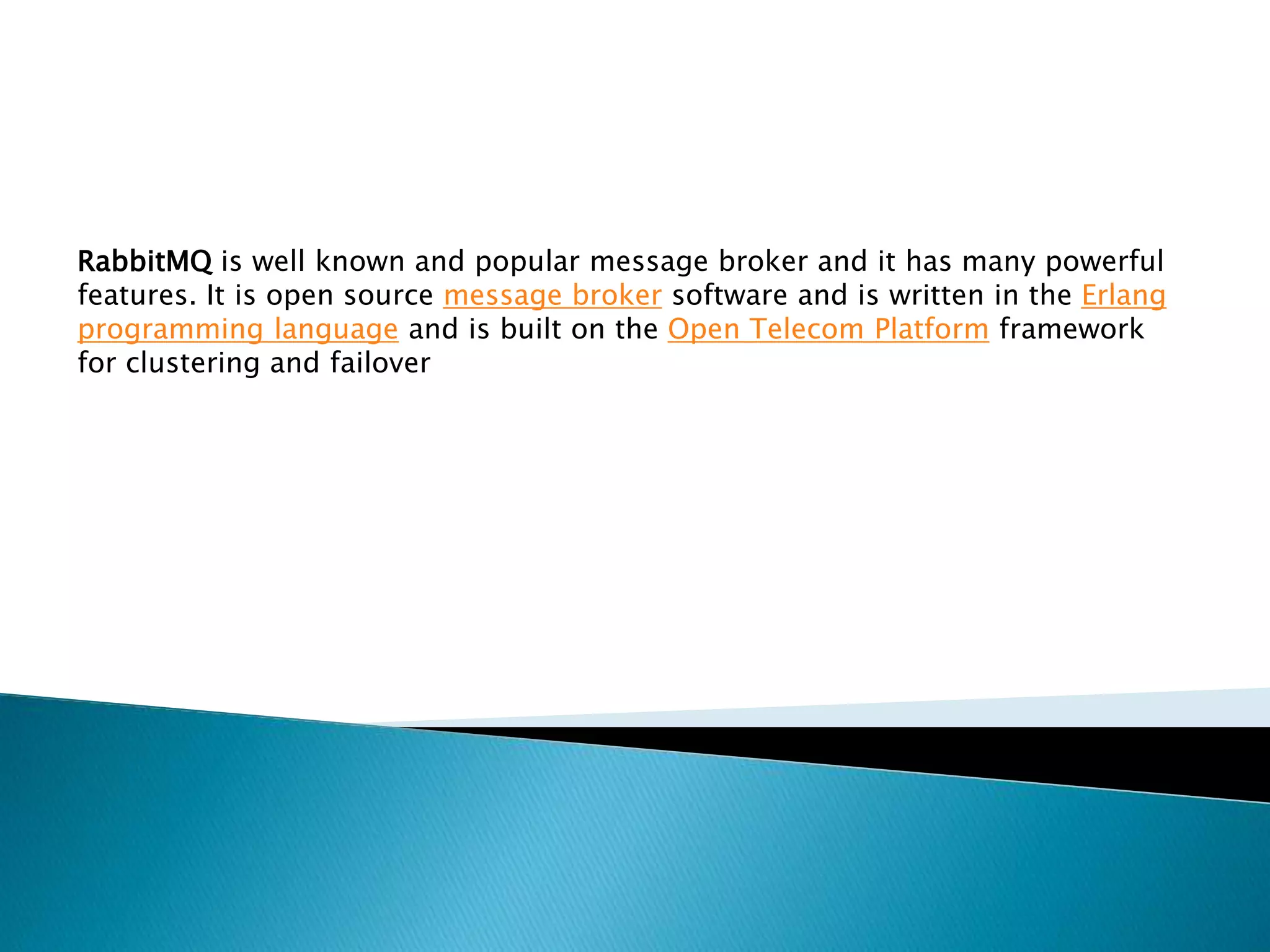 RabbitMQ is well known and popular message broker and it has many powerful
features. It is open source message broker software and is written in the Erlang
programming language and is built on the Open Telecom Platform framework
for clustering and failover
 
