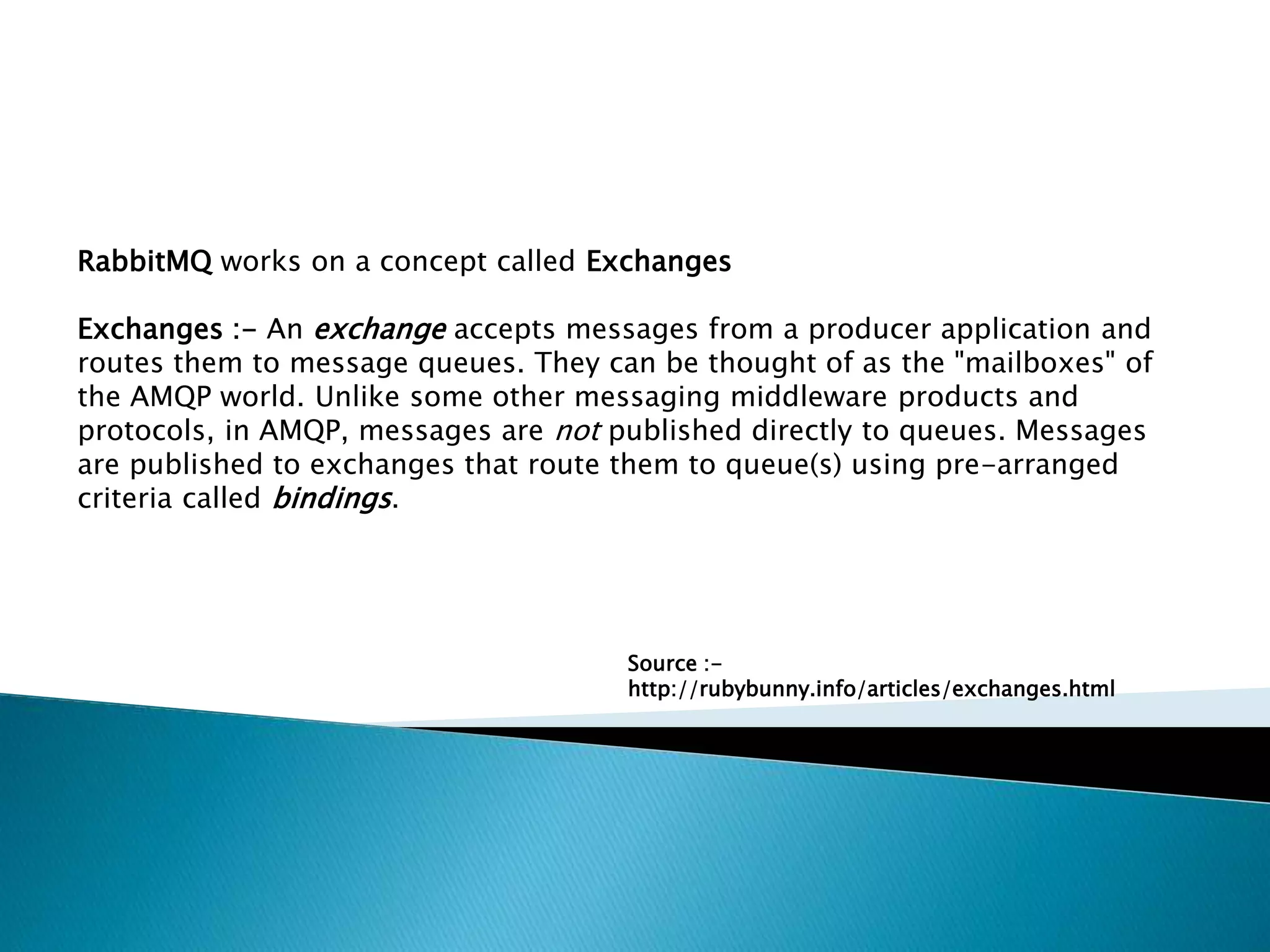RabbitMQ works on a concept called Exchanges
Exchanges :- An exchange accepts messages from a producer application and
routes them to message queues. They can be thought of as the "mailboxes" of
the AMQP world. Unlike some other messaging middleware products and
protocols, in AMQP, messages are not published directly to queues. Messages
are published to exchanges that route them to queue(s) using pre-arranged
criteria called bindings.
Source :-
http://rubybunny.info/articles/exchanges.html
 