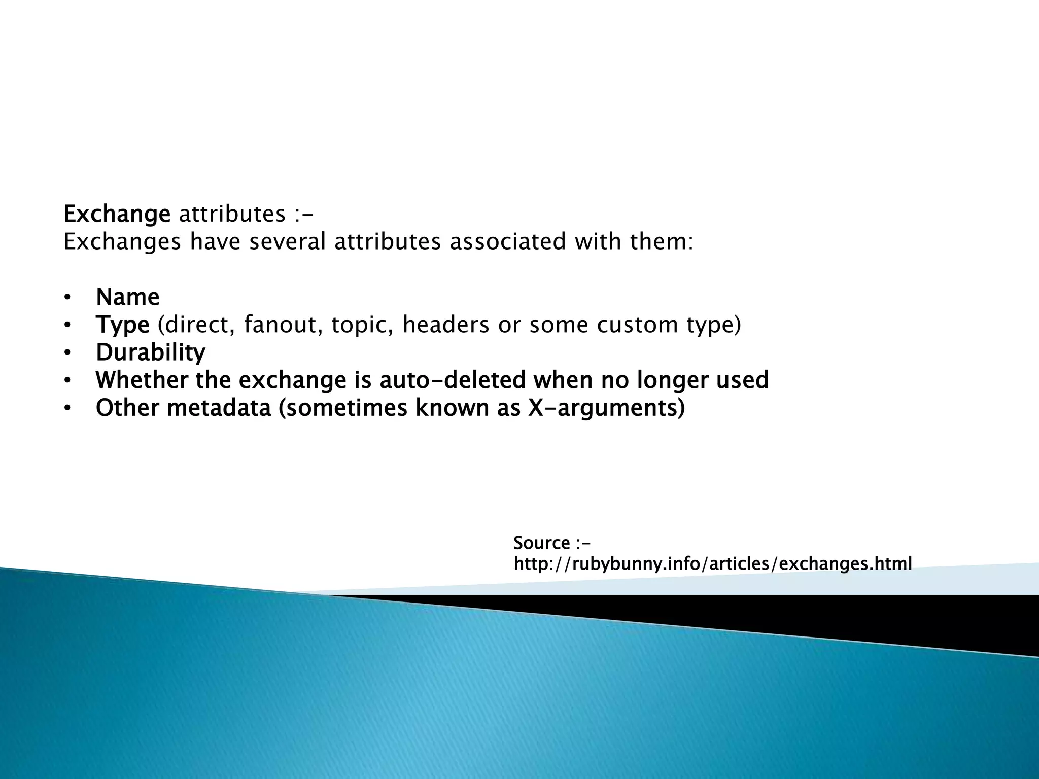 Exchange attributes :-
Exchanges have several attributes associated with them:
• Name
• Type (direct, fanout, topic, headers or some custom type)
• Durability
• Whether the exchange is auto-deleted when no longer used
• Other metadata (sometimes known as X-arguments)
Source :-
http://rubybunny.info/articles/exchanges.html
 